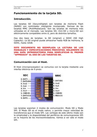 Funcionamiento de la tarjeta SD.                               Versión 0.0.1
GEDA 2005                                                              2005



Funcionamiento de la tarjeta SD.

Introducción.

Las tarjetas SD (SecureDigital) son tarjetas de memoria Flash
(NAND) con controlador inteligente incorporado. Derivan de las
tarjetas MMC (MultiMediaCard). Son las tarjetas de memoria más
utilizadas en el mercado. Las tarjetas SD, mini-SD y micro-SD son
eléctricamente compatibles entre sí, pero de distintos tamaños.

Hay dos tipos de tarjetas: la SD (original) y SDHC (SD High
Capacity). La SD original puede almacenar hasta 4GB de memoria; la
SDHC, hasta 32GB.

ESTE DOCUMENTO NO REEMPLAZA LA LECTURA DE LOS
MANUALES Y ESPECIFICACIONES PROVISTAS. SOLAMENTE ES
UNA GUÍA INTRODUCTORIA PARA SIMPLIFICAR EL PRIMER
“APPROACH” AL USO DE LAS TARJETAS SD.


Comunicación con el Host.

El Host (microprocesador) se comunica con la tarjeta mediante una
interfaz eléctrica de 9 pines:




Las tarjetas soportan 2 modos de comunicación: Modo SD y Modo
SPI. El Modo SD es el modo nativo, y permite mayor velocidad de
transferencia que el modo SPI. Las ventajas de este último modo son
la simplicidad y la disponibilidad del periférico de comunicaciones SPI
en la mayoría de los microcontroladores. Vamos a ver sólo el modo
SPI.




                                                                          1
 