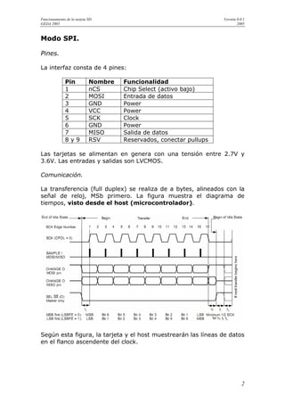 Funcionamiento de la tarjeta SD.                                     Versión 0.0.1
GEDA 2005                                                                    2005



Modo SPI.

Pines.

La interfaz consta de 4 pines:

               Pin           Nombre   Funcionalidad
               1             nCS      Chip Select (activo bajo)
               2             MOSI     Entrada de datos
               3             GND      Power
               4             VCC      Power
               5             SCK      Clock
               6             GND      Power
               7             MISO     Salida de datos
               8y9           RSV      Reservados, conectar pullups

Las tarjetas se alimentan en genera con una tensión entre 2.7V y
3.6V. Las entradas y salidas son LVCMOS.

Comunicación.

La transferencia (full duplex) se realiza de a bytes, alineados con la
señal de reloj, MSb primero. La figura muestra el diagrama de
tiempos, visto desde el host (microcontrolador).




Según esta figura, la tarjeta y el host muestrearán las líneas de datos
en el flanco ascendente del clock.




                                                                                2
 