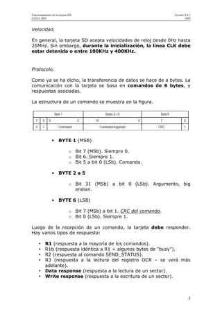 Funcionamiento de la tarjeta SD.                                       Versión 0.0.1
GEDA 2005                                                                      2005


Velocidad.

En general, la tarjeta SD acepta velocidades de reloj desde 0Hz hasta
25MHz. Sin embargo, durante la inicialización, la línea CLK debe
estar detenida o entre 100KHz y 400KHz.



Protocolo.

Como ya se ha dicho, la transferencia de datos se hace de a bytes. La
comunicación con la tarjeta se basa en comandos de 6 bytes, y
respuestas asociadas.

La estructura de un comando se muestra en la figura.




                •    BYTE 1 (MSB)

                             o Bit 7 (MSb). Siempre 0.
                             o Bit 6. Siempre 1.
                             o Bit 5 a bit 0 (LSb). Comando.

                •    BYTE 2 a 5

                             o Bit 31 (MSb) a bit 0 (LSb). Argumento, big
                               endian.

                •    BYTE 6 (LSB)

                             o Bit 7 (MSb) a bit 1. CRC del comando.
                             o Bit 0 (LSb). Siempre 1.

Luego de la recepción de un comando, la tarjeta debe responder.
Hay varios tipos de respuesta:

          R1 (respuesta a la mayoría de los comandos).
          R1b (respuesta idéntica a R1 + algunos bytes de “busy”).
          R2 (respuesta al comando SEND_STATUS).
          R3 (respuesta a la lectura del registro OCR – se verá más
          adelante).
          Data response (respuesta a la lectura de un sector).
          Write response (respuesta a la escritura de un sector).



                                                                                  3
 