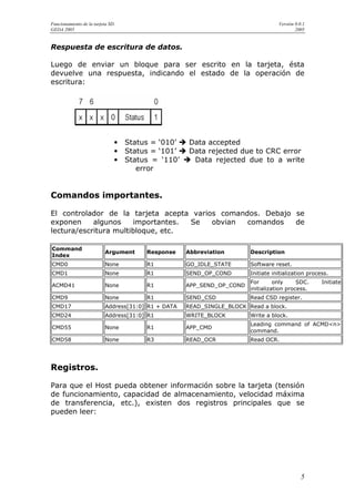Funcionamiento de la tarjeta SD.                                                   Versión 0.0.1
GEDA 2005                                                                                  2005


Respuesta de escritura de datos.

Luego de enviar un bloque para ser escrito en la tarjeta, ésta
devuelve una respuesta, indicando el estado de la operación de
escritura:




                               •   Status = ‘010’    Data accepted
                               •   Status = ‘101’    Data rejected due to CRC error
                               •   Status = ‘110’     Data rejected due to a write
                                      error


Comandos importantes.

El controlador de la tarjeta acepta varios comandos. Debajo se
exponen     algunos    importantes. Se   obvian  comandos   de
lectura/escritura multibloque, etc.

Command
                           Argument     Response     Abbreviation       Description
Index
CMD0                       None         R1           GO_IDLE_STATE      Software reset.
CMD1                       None         R1           SEND_OP_COND       Initiate initialization process.
                                                                        For       only     SDC.      Initiate
ACMD41                     None         R1           APP_SEND_OP_COND
                                                                        initialization process.
CMD9                       None         R1           SEND_CSD           Read CSD register.
CMD17                      Address[31:0] R1 + DATA   READ_SINGLE_BLOCK Read a block.
CMD24                      Address[31:0] R1          WRITE_BLOCK        Write a block.
                                                                        Leading command of ACMD<n>
CMD55                      None         R1           APP_CMD
                                                                        command.
CMD58                      None         R3           READ_OCR           Read OCR.




Registros.

Para que el Host pueda obtener información sobre la tarjeta (tensión
de funcionamiento, capacidad de almacenamiento, velocidad máxima
de transferencia, etc.), existen dos registros principales que se
pueden leer:




                                                                                              5
 