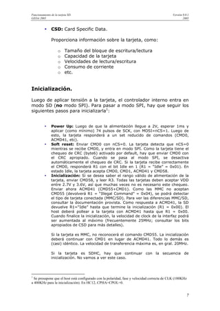 Funcionamiento de la tarjeta SD.                                                            Versión 0.0.1
GEDA 2005                                                                                           2005


               CSD: Card Specific Data.

               Proporciona información sobre la tarjeta, como:

                     o    Tamaño del bloque de escritura/lectura
                     o    Capacidad de la tarjeta
                     o    Velocidades de lectura/escritura
                     o    Consumo de corriente
                     o    etc.


Inicialización.

Luego de aplicar tensión a la tarjeta, el controlador interno entra en
modo SD (no modo SPI). Para pasar a modo SPI, hay que seguir los
siguientes pasos para inicializarla1:


               Power Up: Luego de que la alimentación llegue a 2V, esperar 1ms y
               aplicar (como mínimo) 74 pulsos de SCK, con MOSI=nCS=1. Luego de
               esto, la tarjeta responderá a un set reducido de comandos (CMD0,
               ACMD41, etc).
               Soft reset: Enviar CMD0 con nCS=0. La tarjeta detecta que nCS=0
               mientras se recibe CMD0, y entra en modo SPI. Como la tarjeta tiene el
               chequeo de CRC (byte6) activado por default, hay que enviar CMD0 con
               el CRC apropiado. Cuando se pasa al modo SPI, se desactiva
               automáticamente el chequeo de CRC. Si la tarjeta recibe correctamente
               el CMD0, responderá R1 con el bit Idle en 1 (R1 = “Idle” = 0x01). En
               estado Idle, la tarjeta acepta CMD0, CMD1, ACMD41 y CMD58.
               Inicialización: Si se desea saber el rango válido de alimentación de la
               tarjeta, enviar CMD58, y leer R3. Todas las tarjetas deben aceptar VDD
               entre 2.7V y 3.6V, así que muchas veces no es necesario este chequeo.
               Enviar ahora ACMD41 (CMD55+CMD1). Como las MMC no aceptan
               CMD55 (devolverá R1 = “Illegal Command” = 0x04), se podrá detectar
               el tipo de tarjeta conectada (MMC/SD). Para ver las diferencias MMC/SD,
               consultar la documentación provista. Como respuesta a ACMD41, la SD
               devuelve R1=“Idle” hasta que termine la inicialización (R1 = 0x00). El
               host deberá pollear a la tarjeta con ACMD41 hasta que R1 = 0x00.
               Cuando finalice la inicialización, la velocidad de clock de la interfaz podrá
               ser aumentada al máximo (frecuentemente 25MHz; consultar los bits
               apropiados de CSD para más detalles).

               Si la tarjeta es MMC, no reconocerá el comando CMD55. La inicialización
               deberá continuar con CMD1 en lugar de ACMD41. Todo lo demás es
               (casi) idéntico. La velocidad de transferencia máxima es, en gral. 20MHz.

               Si la tarjeta es SDHC, hay que continuar con la secuencia de
               inicialización. No vamos a ver este caso.




1
  Se presupone que el host está configurado con la polaridad, fase y velocidad correcta de CLK (100KHz
a 400KHz para la inicialización). En HC12, CPHA=CPOL=0.


                                                                                                       7
 