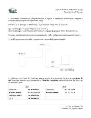 Colegio de Bachilleres del Estado de Hidalgo
                                                                                  Plantel San Bartolo Tutotepec


9.- Al terminar la Instalación solo pide reiniciar el equipo, al termino del reinicio podrá empezar a
trabajar con la configuración del Servidor Proxy.

Para Iniciar, en el equipo se deben tener 2 tarjetas de Red eth0 y eth1, de las cuales

eth1: se utiliza para el acceso del servicio de internet y,
eth0: se utiliza para la distribución del servicio a los equipos de computo dentro del Laboratorio .

El equipo automáticamente detecta las dos tarjetas, las cuales configuraremos de la siguiente manera.

1.- Verificar que estén conectadas correctamente, como se indica a continuación


                                              SWITCH




              MODEM



                                                              eth0

                                                             eth1
                                                                            CPU - SERVIDOR



2.- Ubicamos el escritorio del Equipo en la parte superior derecha, damos clic derecho en el icono de
red, para editar las conexiones, damos clic en Editar las conexiones, para configurar las dos redes con
los siguientes datos.

                        eth1                                                     eth0
Dirección:                  201.159.237.45            Dirección:                    192.168.2.253
Mascara de red:             255.255.255.252           Mascara de red:               255.255.255.0
Puerta de enlace:           201.159.237.46
DNS:                        192.168.14.219



                                                                                     Lic. Yael Ivett Jahuey Caro
                                                                              Laboratorio de Equipo de Cómputo
 