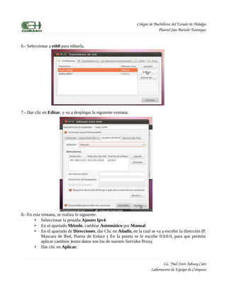 Colegio de Bachilleres del Estado de Hidalgo
                                                                              Plantel San Bartolo Tutotepec


6.- Seleccionar a eth0 para editarla.




7.- Dar clic en Editar, y va a desplegar la siguiente ventana.




8.- En esta ventana, se realiza lo siguiente.
        • Seleccionar la pestaña Ajustes Ipv4
        • En el apartado Método, cambiar Automático por Manual
        • En el apartado de Direcciones, dar Clic en Añadir, en la cual se va a escribir la dirección IP,
            Mascara de Red, Puerta de Enlace ( En la puerta se le escribe 0.0.0.0, para que permita
            aplicar cambios )estos datos son los de nuestro Servidor Proxy.
        • Dar clic en Aplicar.


                                                                                 Lic. Yael Ivett Jahuey Caro
                                                                          Laboratorio de Equipo de Cómputo
 
