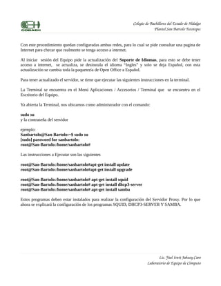 Colegio de Bachilleres del Estado de Hidalgo
                                                                                Plantel San Bartolo Tutotepec


Con este procedimiento quedan configuradas ambas redes, para lo cual se pide consultar una pagina de
Internet para checar que realmente se tenga acceso a internet.

Al iniciar sesión del Equipo pide la actualización del Soporte de Idiomas, para esto se debe tener
acceso a internet, se actualiza, se desinstala el idioma “Ingles” y solo se deja Español, con esta
actualización se cambia toda la paquetería de Open Office a Español.

Para tener actualizado el servidor, se tiene que ejecutar las siguientes instrucciones en la terminal.

La Terminal se encuentra en el Menú Aplicaciones / Accesorios / Terminal que se encuentra en el
Escritorio del Equipo.

Ya abierta la Terminal, nos ubicamos como administrador con el comando:

sudo su
y la contraseña del servidor

ejemplo:
Sanbartolo@San-Bartolo:~$ sudo su
[sudo] password for sanbartolo:
root@San-Bartolo:/home/sanbartolo#

Las instrucciones a Ejecutar son las siguientes

root@San-Bartolo:/home/sanbartolo#apt-get install update
root@San-Bartolo:/home/sanbartolo#apt-get install upgrade

root@San-Bartolo:/home/sanbartolo# apt-get install squid
root@San-Bartolo:/home/sanbartolo# apt-get install dhcp3-server
root@San-Bartolo:/home/sanbartolo# apt-get install samba

Estos programas deben estar instalados para realizar la configuración del Servidor Proxy. Por lo que
ahora se explicará la configuración de los programas SQUID, DHCP3-SERVER Y SAMBA.




                                                                                   Lic. Yael Ivett Jahuey Caro
                                                                            Laboratorio de Equipo de Cómputo
 