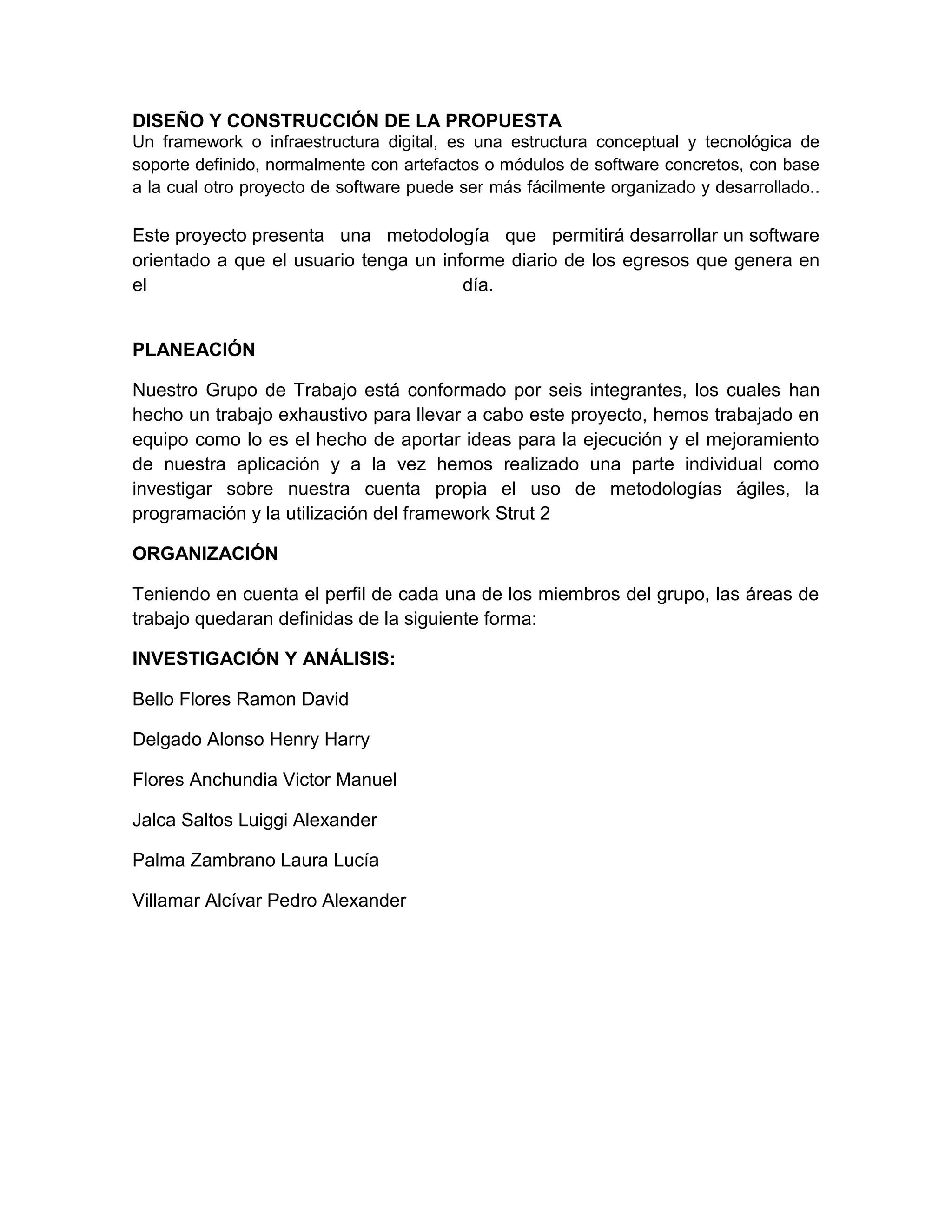DISEÑO Y CONSTRUCCIÓN DE LA PROPUESTA
Un framework o infraestructura digital, es una estructura conceptual y tecnológica de
soporte definido, normalmente con artefactos o módulos de software concretos, con base
a la cual otro proyecto de software puede ser más fácilmente organizado y desarrollado..
Este proyecto presenta una metodología que permitirá desarrollar un software
orientado a que el usuario tenga un informe diario de los egresos que genera en
el día.
PLANEACIÓN
Nuestro Grupo de Trabajo está conformado por seis integrantes, los cuales han
hecho un trabajo exhaustivo para llevar a cabo este proyecto, hemos trabajado en
equipo como lo es el hecho de aportar ideas para la ejecución y el mejoramiento
de nuestra aplicación y a la vez hemos realizado una parte individual como
investigar sobre nuestra cuenta propia el uso de metodologías ágiles, la
programación y la utilización del framework Strut 2
ORGANIZACIÓN
Teniendo en cuenta el perfil de cada una de los miembros del grupo, las áreas de
trabajo quedaran definidas de la siguiente forma:
INVESTIGACIÓN Y ANÁLISIS:
Bello Flores Ramon David
Delgado Alonso Henry Harry
Flores Anchundia Victor Manuel
Jalca Saltos Luiggi Alexander
Palma Zambrano Laura Lucía
Villamar Alcívar Pedro Alexander
 