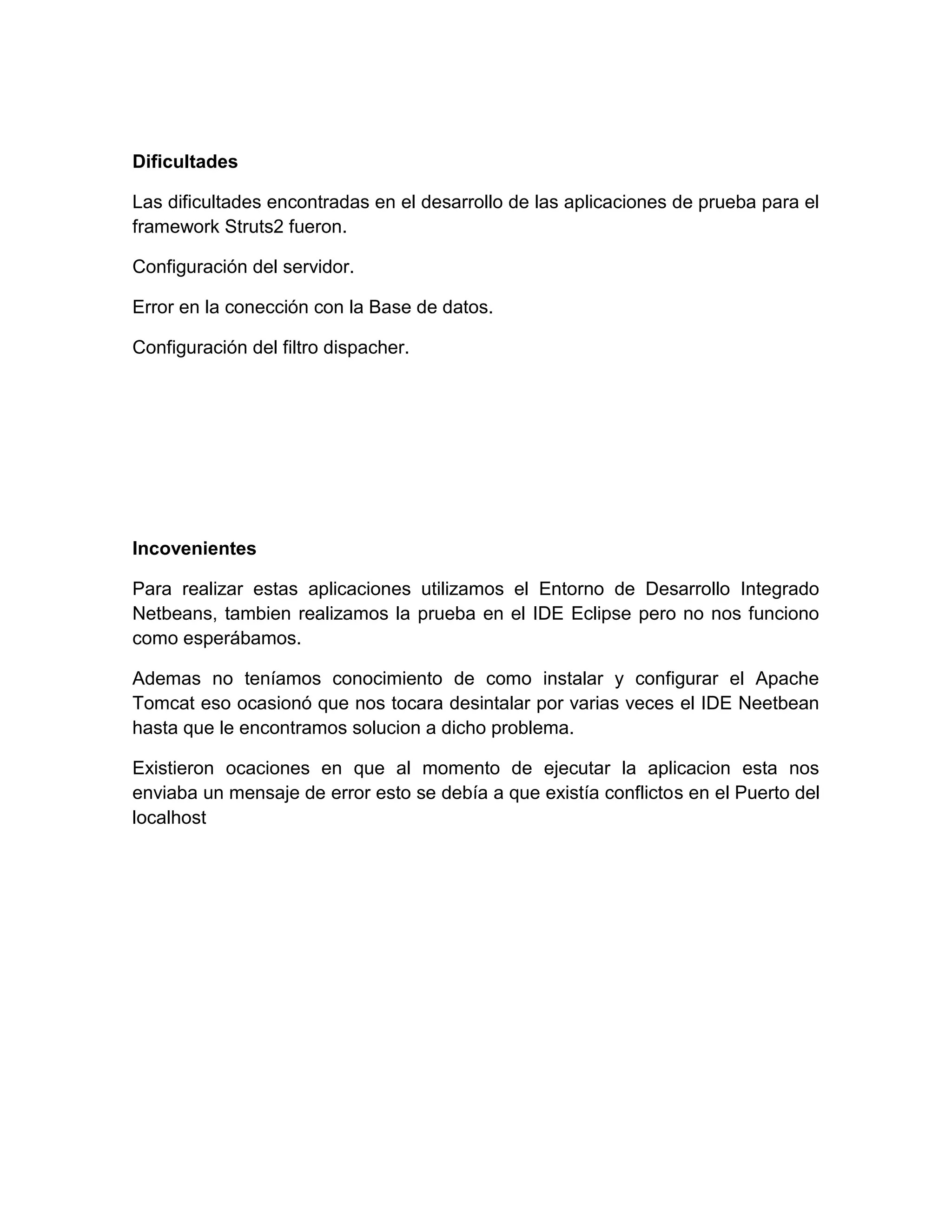 Dificultades
Las dificultades encontradas en el desarrollo de las aplicaciones de prueba para el
framework Struts2 fueron.
Configuración del servidor.
Error en la conección con la Base de datos.
Configuración del filtro dispacher.
Incovenientes
Para realizar estas aplicaciones utilizamos el Entorno de Desarrollo Integrado
Netbeans, tambien realizamos la prueba en el IDE Eclipse pero no nos funciono
como esperábamos.
Ademas no teníamos conocimiento de como instalar y configurar el Apache
Tomcat eso ocasionó que nos tocara desintalar por varias veces el IDE Neetbean
hasta que le encontramos solucion a dicho problema.
Existieron ocaciones en que al momento de ejecutar la aplicacion esta nos
enviaba un mensaje de error esto se debía a que existía conflictos en el Puerto del
localhost
 