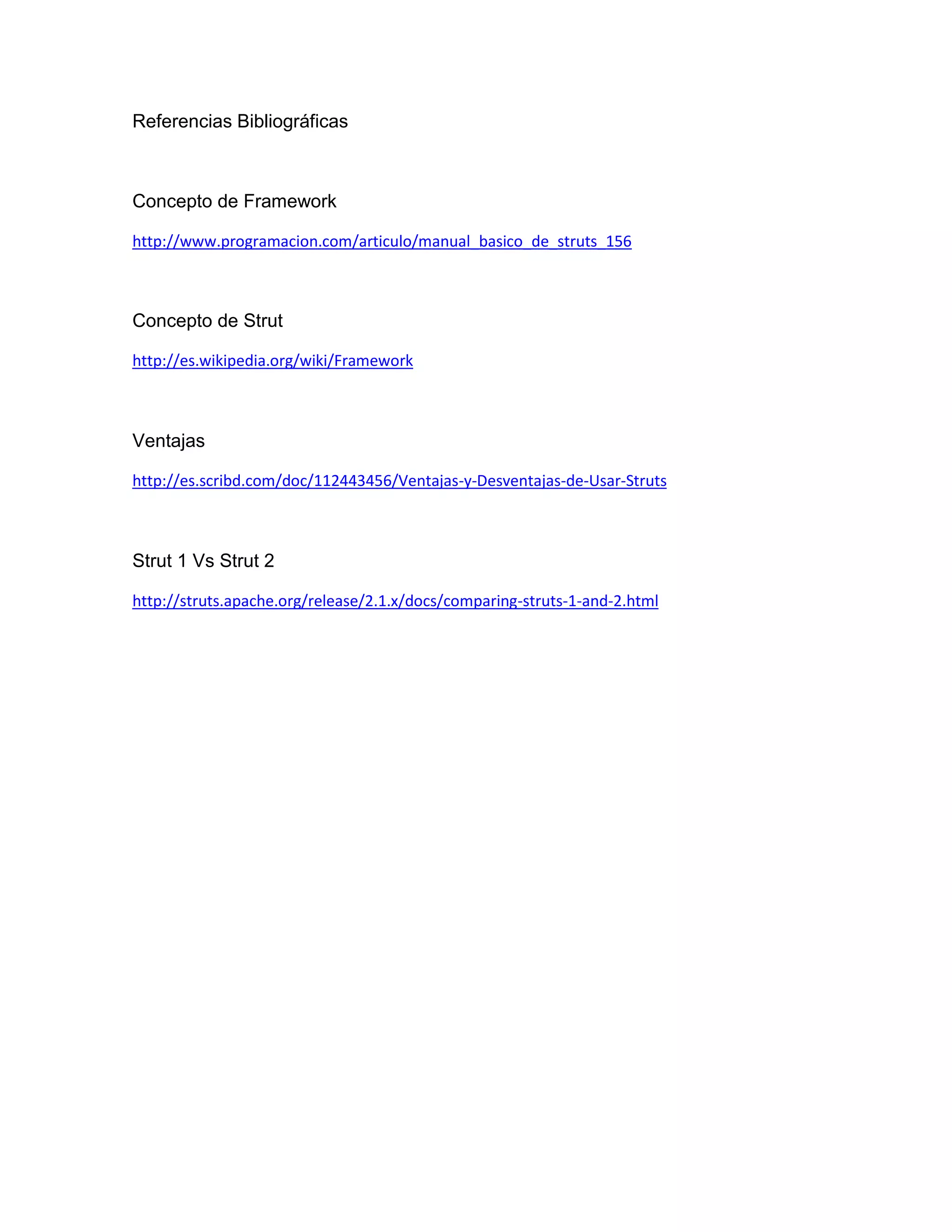Referencias Bibliográficas
Concepto de Framework
http://www.programacion.com/articulo/manual_basico_de_struts_156
Concepto de Strut
http://es.wikipedia.org/wiki/Framework
Ventajas
http://es.scribd.com/doc/112443456/Ventajas-y-Desventajas-de-Usar-Struts
Strut 1 Vs Strut 2
http://struts.apache.org/release/2.1.x/docs/comparing-struts-1-and-2.html
 
