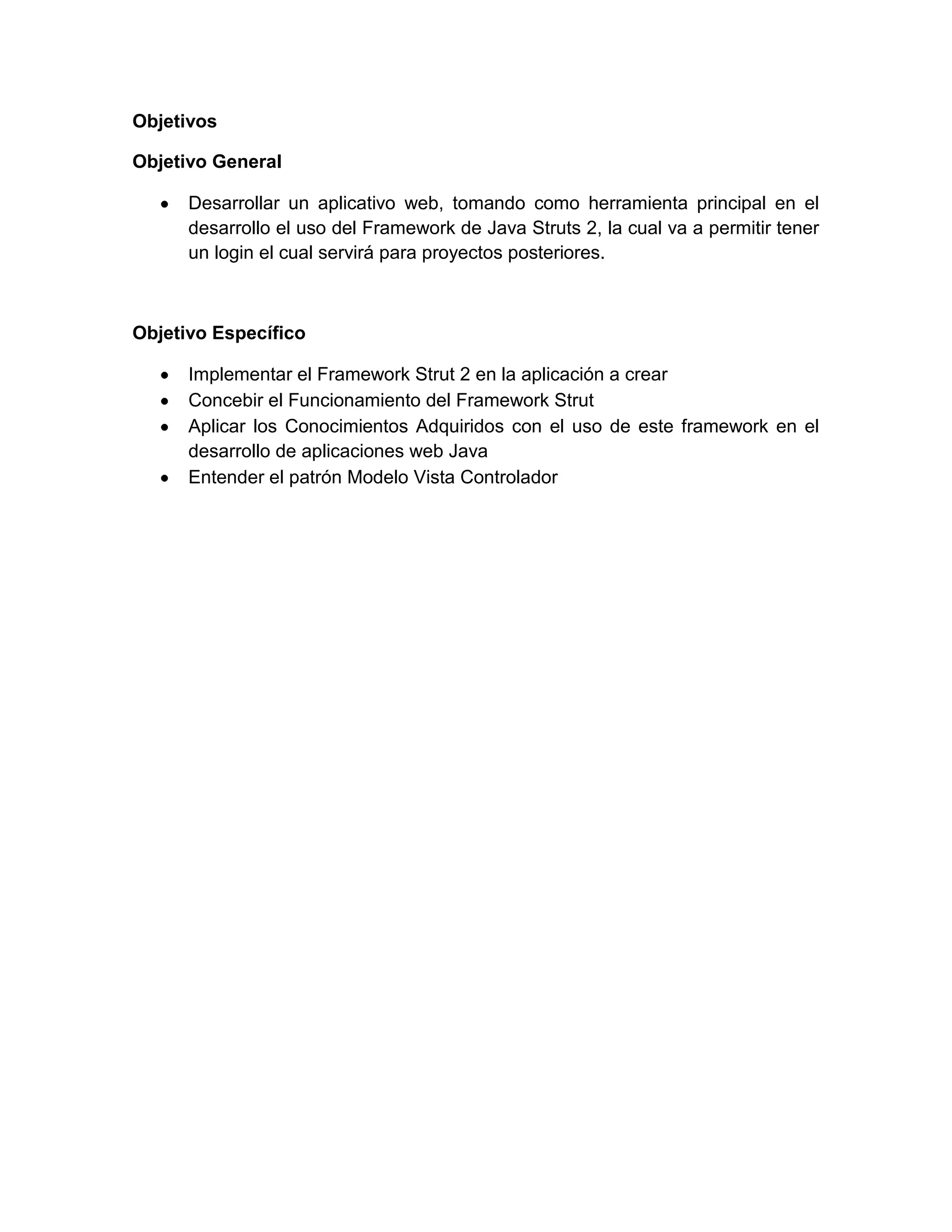 Objetivos
Objetivo General
Desarrollar un aplicativo web, tomando como herramienta principal en el
desarrollo el uso del Framework de Java Struts 2, la cual va a permitir tener
un login el cual servirá para proyectos posteriores.
Objetivo Específico
Implementar el Framework Strut 2 en la aplicación a crear
Concebir el Funcionamiento del Framework Strut
Aplicar los Conocimientos Adquiridos con el uso de este framework en el
desarrollo de aplicaciones web Java
Entender el patrón Modelo Vista Controlador
 