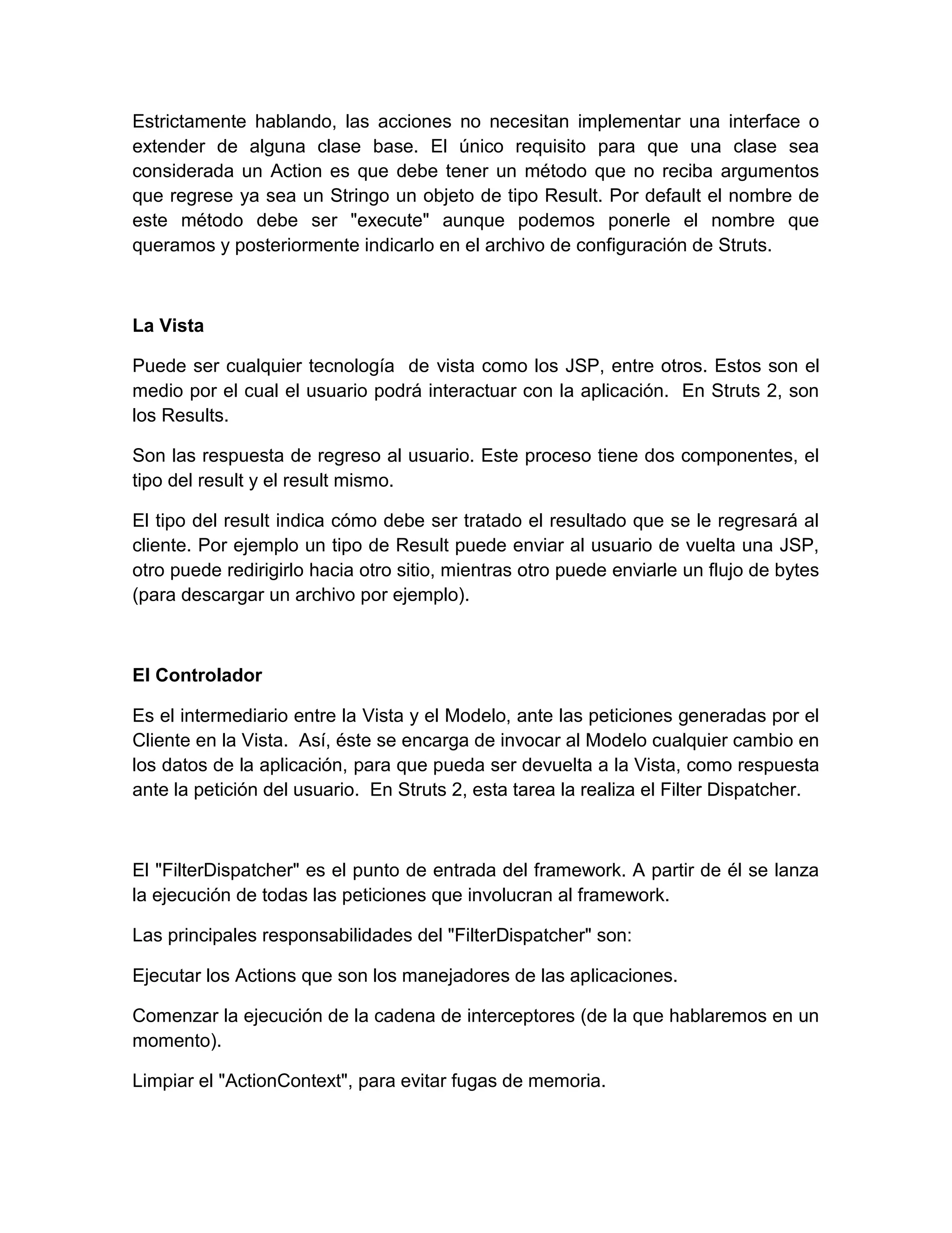 Estrictamente hablando, las acciones no necesitan implementar una interface o
extender de alguna clase base. El único requisito para que una clase sea
considerada un Action es que debe tener un método que no reciba argumentos
que regrese ya sea un Stringo un objeto de tipo Result. Por default el nombre de
este método debe ser "execute" aunque podemos ponerle el nombre que
queramos y posteriormente indicarlo en el archivo de configuración de Struts.
La Vista
Puede ser cualquier tecnología de vista como los JSP, entre otros. Estos son el
medio por el cual el usuario podrá interactuar con la aplicación. En Struts 2, son
los Results.
Son las respuesta de regreso al usuario. Este proceso tiene dos componentes, el
tipo del result y el result mismo.
El tipo del result indica cómo debe ser tratado el resultado que se le regresará al
cliente. Por ejemplo un tipo de Result puede enviar al usuario de vuelta una JSP,
otro puede redirigirlo hacia otro sitio, mientras otro puede enviarle un flujo de bytes
(para descargar un archivo por ejemplo).
El Controlador
Es el intermediario entre la Vista y el Modelo, ante las peticiones generadas por el
Cliente en la Vista. Así, éste se encarga de invocar al Modelo cualquier cambio en
los datos de la aplicación, para que pueda ser devuelta a la Vista, como respuesta
ante la petición del usuario. En Struts 2, esta tarea la realiza el Filter Dispatcher.
El "FilterDispatcher" es el punto de entrada del framework. A partir de él se lanza
la ejecución de todas las peticiones que involucran al framework.
Las principales responsabilidades del "FilterDispatcher" son:
Ejecutar los Actions que son los manejadores de las aplicaciones.
Comenzar la ejecución de la cadena de interceptores (de la que hablaremos en un
momento).
Limpiar el "ActionContext", para evitar fugas de memoria.
 