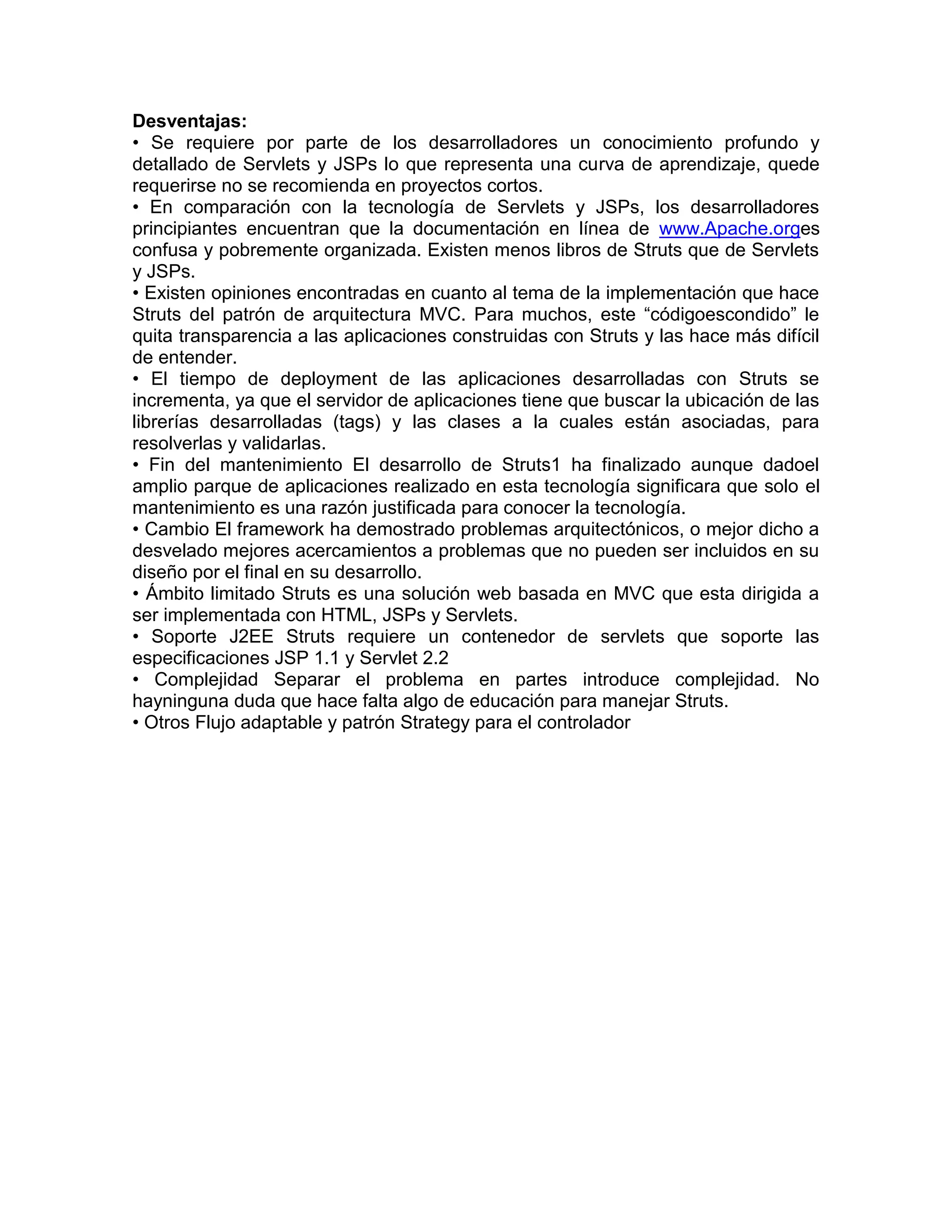 Desventajas:
• Se requiere por parte de los desarrolladores un conocimiento profundo y
detallado de Servlets y JSPs lo que representa una curva de aprendizaje, quede
requerirse no se recomienda en proyectos cortos.
• En comparación con la tecnología de Servlets y JSPs, los desarrolladores
principiantes encuentran que la documentación en línea de www.Apache.orges
confusa y pobremente organizada. Existen menos libros de Struts que de Servlets
y JSPs.
• Existen opiniones encontradas en cuanto al tema de la implementación que hace
Struts del patrón de arquitectura MVC. Para muchos, este “códigoescondido” le
quita transparencia a las aplicaciones construidas con Struts y las hace más difícil
de entender.
• El tiempo de deployment de las aplicaciones desarrolladas con Struts se
incrementa, ya que el servidor de aplicaciones tiene que buscar la ubicación de las
librerías desarrolladas (tags) y las clases a la cuales están asociadas, para
resolverlas y validarlas.
• Fin del mantenimiento El desarrollo de Struts1 ha finalizado aunque dadoel
amplio parque de aplicaciones realizado en esta tecnología significara que solo el
mantenimiento es una razón justificada para conocer la tecnología.
• Cambio El framework ha demostrado problemas arquitectónicos, o mejor dicho a
desvelado mejores acercamientos a problemas que no pueden ser incluidos en su
diseño por el final en su desarrollo.
• Ámbito limitado Struts es una solución web basada en MVC que esta dirigida a
ser implementada con HTML, JSPs y Servlets.
• Soporte J2EE Struts requiere un contenedor de servlets que soporte las
especificaciones JSP 1.1 y Servlet 2.2
• Complejidad Separar el problema en partes introduce complejidad. No
hayninguna duda que hace falta algo de educación para manejar Struts.
• Otros Flujo adaptable y patrón Strategy para el controlador
 
