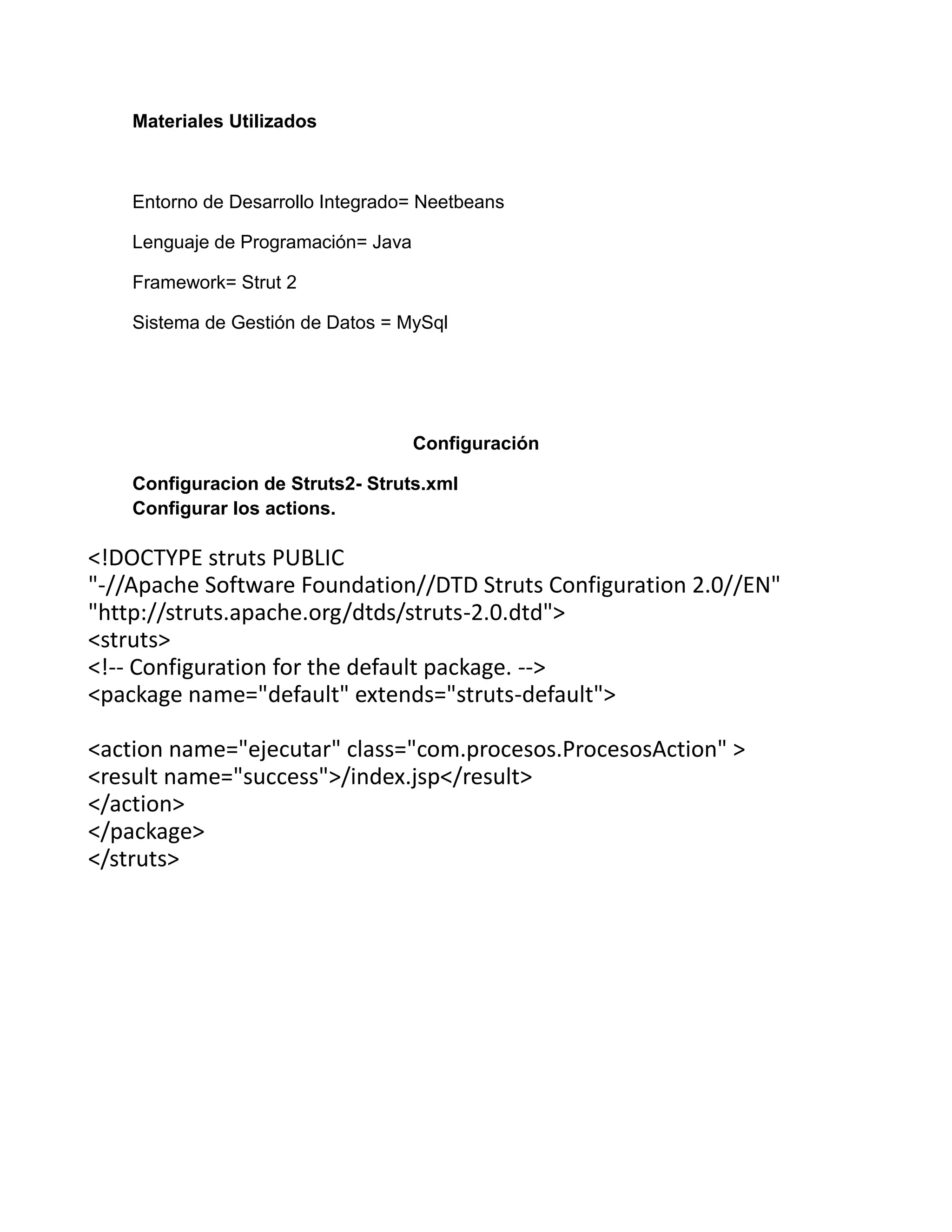 Materiales Utilizados
Entorno de Desarrollo Integrado= Neetbeans
Lenguaje de Programación= Java
Framework= Strut 2
Sistema de Gestión de Datos = MySql
Configuración
Configuracion de Struts2- Struts.xml
Configurar los actions.
<!DOCTYPE struts PUBLIC
"-//Apache Software Foundation//DTD Struts Configuration 2.0//EN"
"http://struts.apache.org/dtds/struts-2.0.dtd">
<struts>
<!-- Configuration for the default package. -->
<package name="default" extends="struts-default">
<action name="ejecutar" class="com.procesos.ProcesosAction" >
<result name="success">/index.jsp</result>
</action>
</package>
</struts>
 