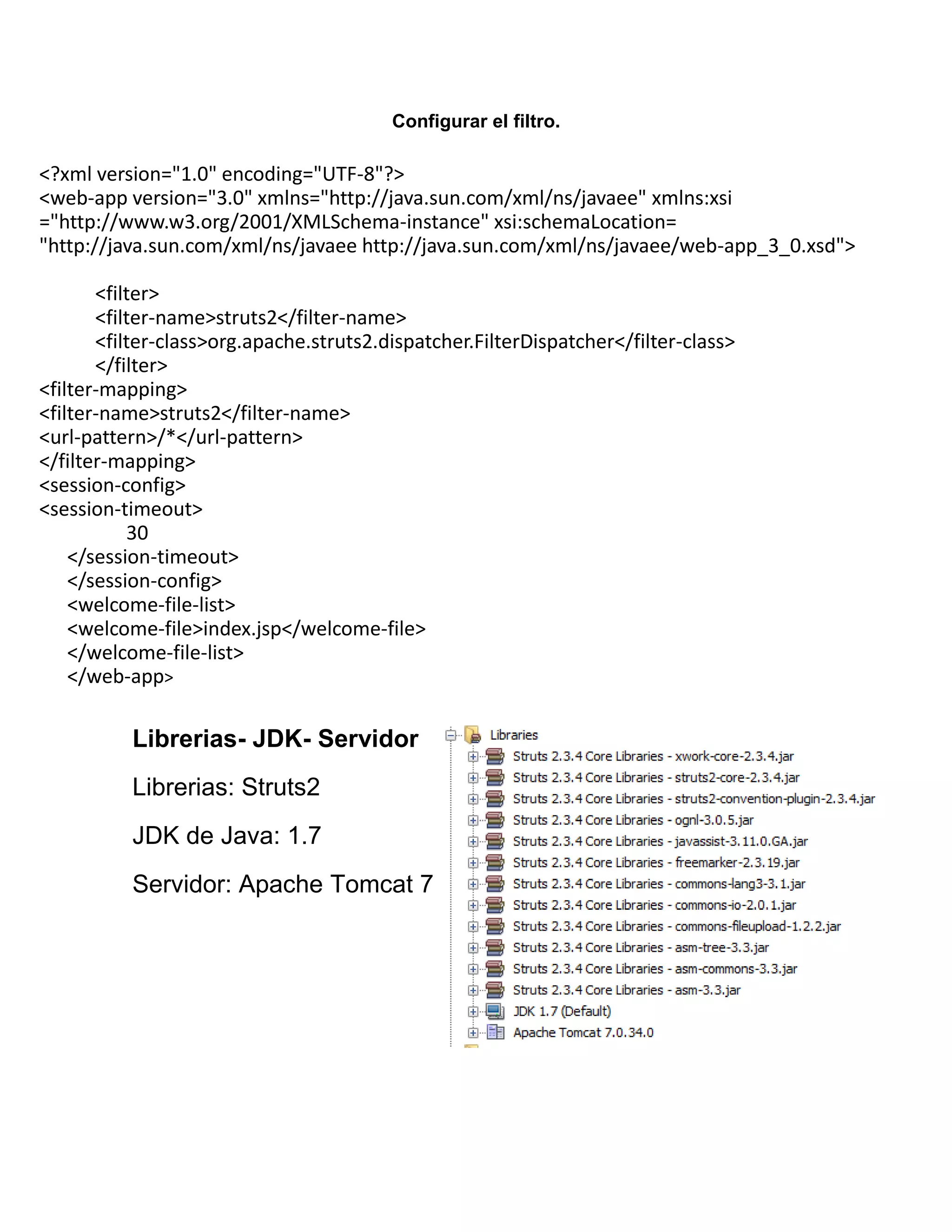 Configurar el filtro.
Librerias- JDK- Servidor
Librerias: Struts2
JDK de Java: 1.7
Servidor: Apache Tomcat 7
<?xml version="1.0" encoding="UTF-8"?>
<web-app version="3.0" xmlns="http://java.sun.com/xml/ns/javaee" xmlns:xsi
="http://www.w3.org/2001/XMLSchema-instance" xsi:schemaLocation=
"http://java.sun.com/xml/ns/javaee http://java.sun.com/xml/ns/javaee/web-app_3_0.xsd">
<filter>
<filter-name>struts2</filter-name>
<filter-class>org.apache.struts2.dispatcher.FilterDispatcher</filter-class>
</filter>
<filter-mapping>
<filter-name>struts2</filter-name>
<url-pattern>/*</url-pattern>
</filter-mapping>
<session-config>
<session-timeout>
30
</session-timeout>
</session-config>
<welcome-file-list>
<welcome-file>index.jsp</welcome-file>
</welcome-file-list>
</web-app>
 