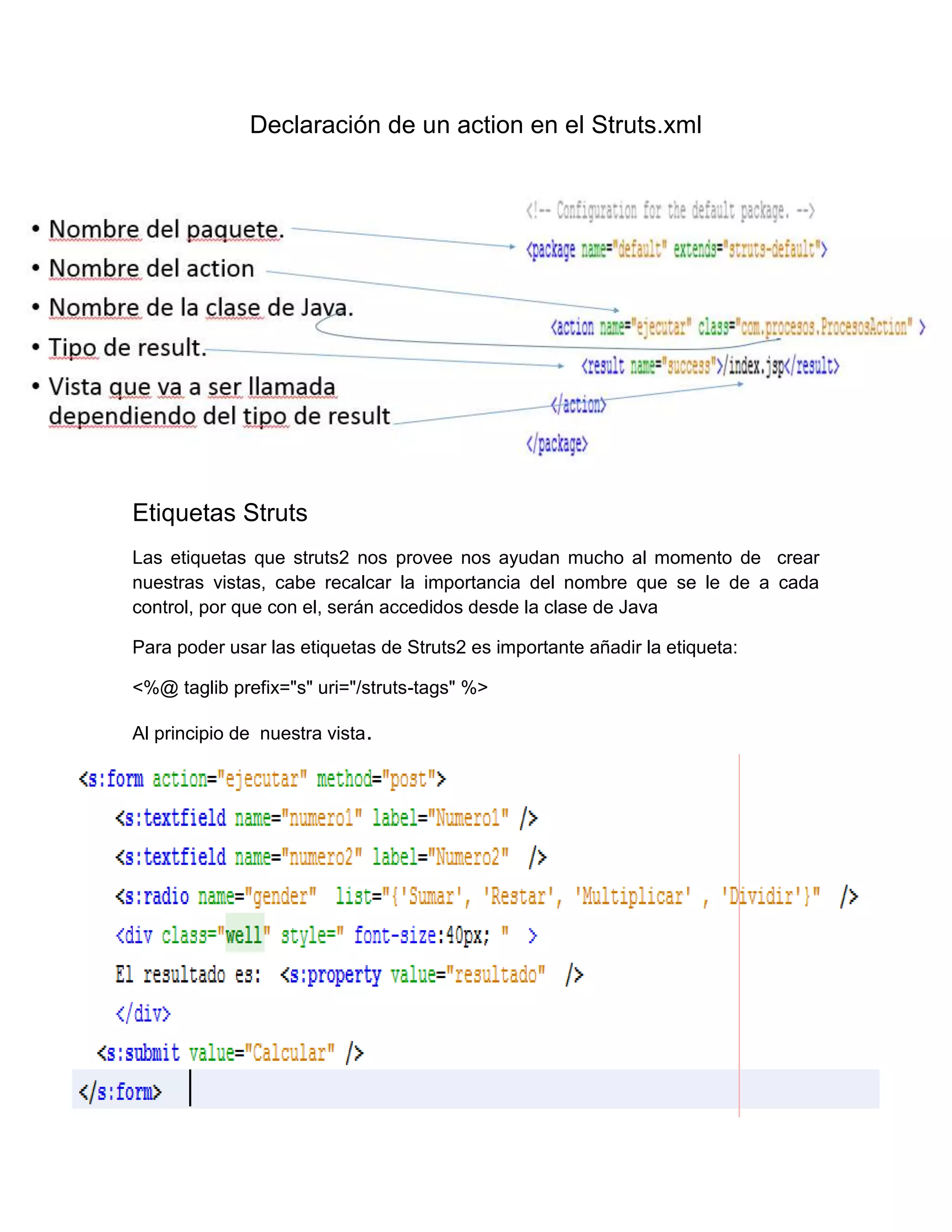 Declaración de un action en el Struts.xml
Etiquetas Struts
Las etiquetas que struts2 nos provee nos ayudan mucho al momento de crear
nuestras vistas, cabe recalcar la importancia del nombre que se le de a cada
control, por que con el, serán accedidos desde la clase de Java
Para poder usar las etiquetas de Struts2 es importante añadir la etiqueta:
<%@ taglib prefix="s" uri="/struts-tags" %>
Al principio de nuestra vista.
 