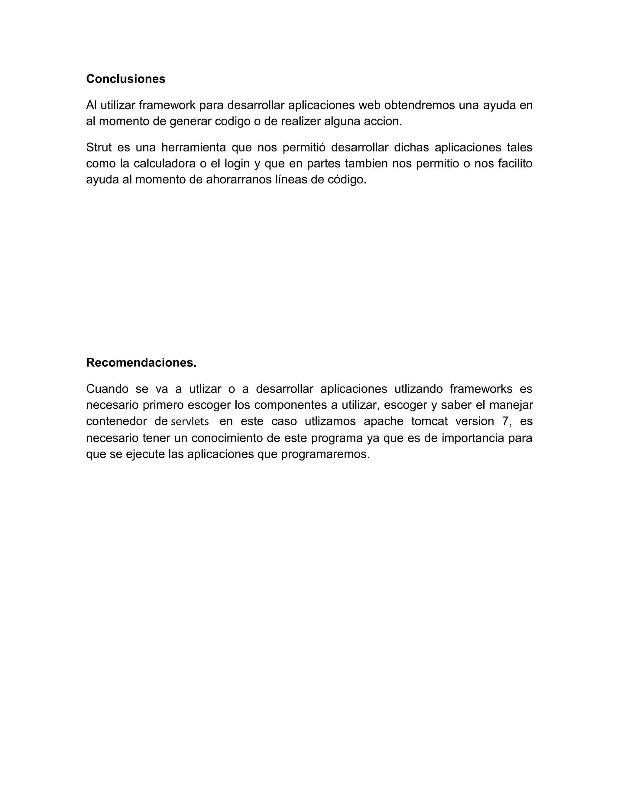 Conclusiones
Al utilizar framework para desarrollar aplicaciones web obtendremos una ayuda en
al momento de generar codigo o de realizer alguna accion.
Strut es una herramienta que nos permitió desarrollar dichas aplicaciones tales
como la calculadora o el login y que en partes tambien nos permitio o nos facilito
ayuda al momento de ahorarranos líneas de código.
Recomendaciones.
Cuando se va a utlizar o a desarrollar aplicaciones utlizando frameworks es
necesario primero escoger los componentes a utilizar, escoger y saber el manejar
contenedor de servlets en este caso utlizamos apache tomcat version 7, es
necesario tener un conocimiento de este programa ya que es de importancia para
que se ejecute las aplicaciones que programaremos.
 