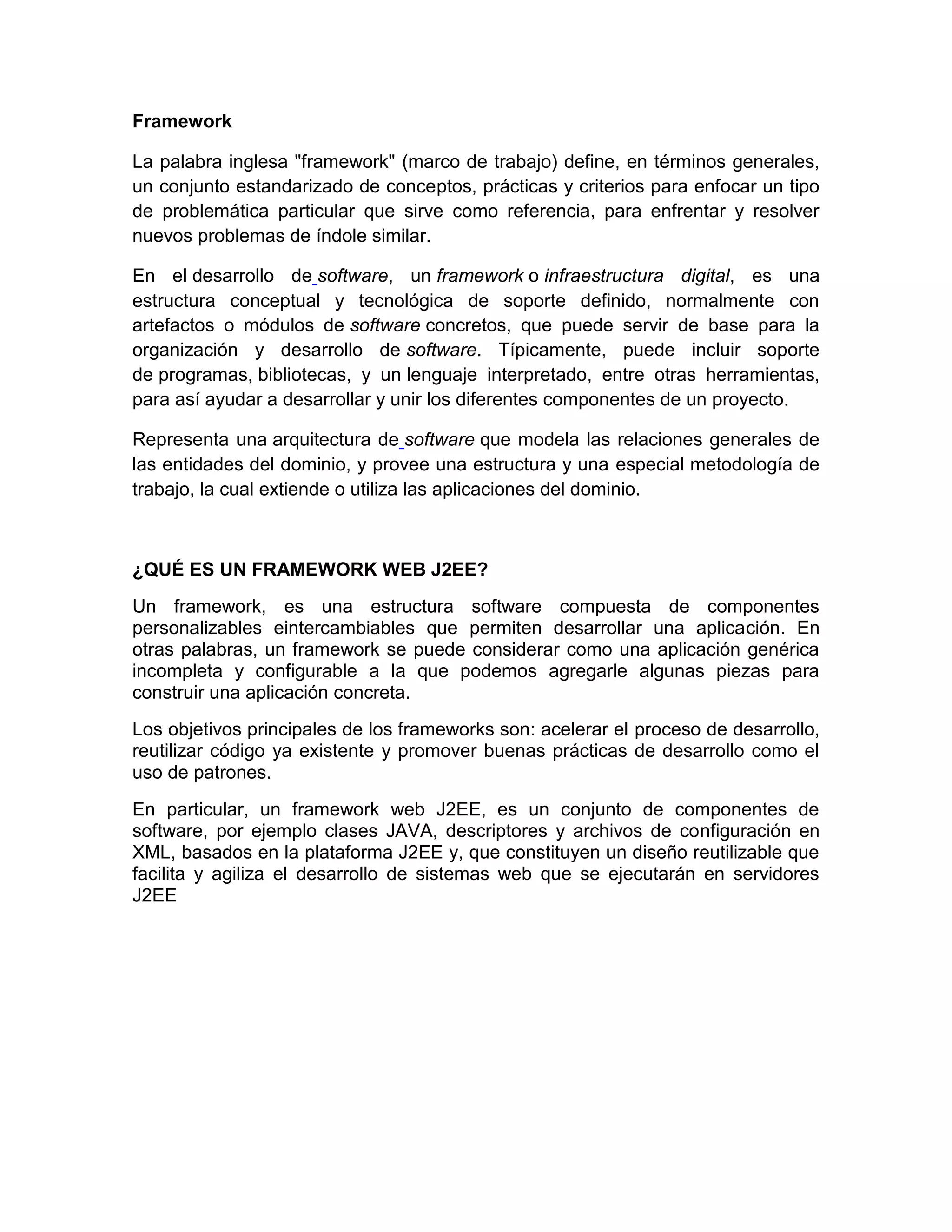 Framework
La palabra inglesa "framework" (marco de trabajo) define, en términos generales,
un conjunto estandarizado de conceptos, prácticas y criterios para enfocar un tipo
de problemática particular que sirve como referencia, para enfrentar y resolver
nuevos problemas de índole similar.
En el desarrollo de software, un framework o infraestructura digital, es una
estructura conceptual y tecnológica de soporte definido, normalmente con
artefactos o módulos de software concretos, que puede servir de base para la
organización y desarrollo de software. Típicamente, puede incluir soporte
de programas, bibliotecas, y un lenguaje interpretado, entre otras herramientas,
para así ayudar a desarrollar y unir los diferentes componentes de un proyecto.
Representa una arquitectura de software que modela las relaciones generales de
las entidades del dominio, y provee una estructura y una especial metodología de
trabajo, la cual extiende o utiliza las aplicaciones del dominio.
¿QUÉ ES UN FRAMEWORK WEB J2EE?
Un framework, es una estructura software compuesta de componentes
personalizables eintercambiables que permiten desarrollar una aplicación. En
otras palabras, un framework se puede considerar como una aplicación genérica
incompleta y configurable a la que podemos agregarle algunas piezas para
construir una aplicación concreta.
Los objetivos principales de los frameworks son: acelerar el proceso de desarrollo,
reutilizar código ya existente y promover buenas prácticas de desarrollo como el
uso de patrones.
En particular, un framework web J2EE, es un conjunto de componentes de
software, por ejemplo clases JAVA, descriptores y archivos de configuración en
XML, basados en la plataforma J2EE y, que constituyen un diseño reutilizable que
facilita y agiliza el desarrollo de sistemas web que se ejecutarán en servidores
J2EE
 