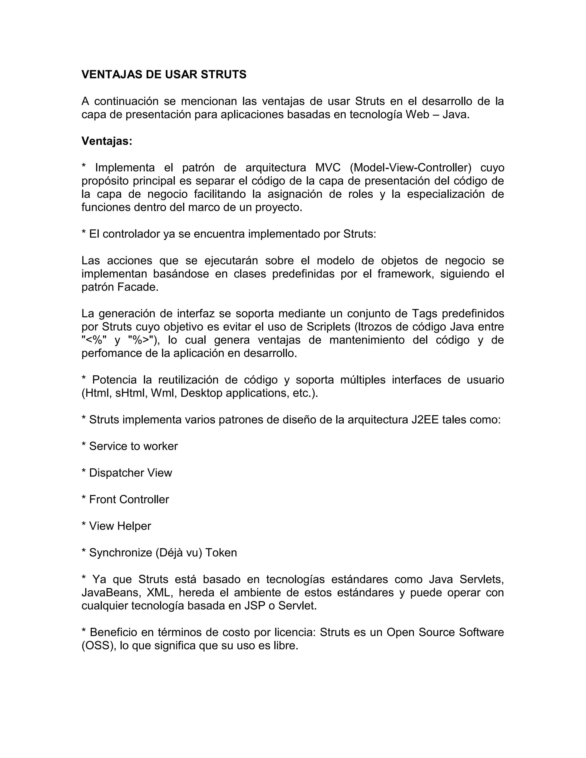 VENTAJAS DE USAR STRUTS
A continuación se mencionan las ventajas de usar Struts en el desarrollo de la
capa de presentación para aplicaciones basadas en tecnología Web – Java.
Ventajas:
* Implementa el patrón de arquitectura MVC (Model-View-Controller) cuyo
propósito principal es separar el código de la capa de presentación del código de
la capa de negocio facilitando la asignación de roles y la especialización de
funciones dentro del marco de un proyecto.
* El controlador ya se encuentra implementado por Struts:
Las acciones que se ejecutarán sobre el modelo de objetos de negocio se
implementan basándose en clases predefinidas por el framework, siguiendo el
patrón Facade.
La generación de interfaz se soporta mediante un conjunto de Tags predefinidos
por Struts cuyo objetivo es evitar el uso de Scriplets (ltrozos de código Java entre
"<%" y "%>"), lo cual genera ventajas de mantenimiento del código y de
perfomance de la aplicación en desarrollo.
* Potencia la reutilización de código y soporta múltiples interfaces de usuario
(Html, sHtml, Wml, Desktop applications, etc.).
* Struts implementa varios patrones de diseño de la arquitectura J2EE tales como:
* Service to worker
* Dispatcher View
* Front Controller
* View Helper
* Synchronize (Déjà vu) Token
* Ya que Struts está basado en tecnologías estándares como Java Servlets,
JavaBeans, XML, hereda el ambiente de estos estándares y puede operar con
cualquier tecnología basada en JSP o Servlet.
* Beneficio en términos de costo por licencia: Struts es un Open Source Software
(OSS), lo que significa que su uso es libre.
 