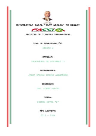 UNIVERSIDAD LAICA “ELOY ALFARO” DE MANABÍ
FACULTAD DE CIENCIAS INFORMÁTICAS
TEMA DE INVESTIGACIÓN:
STRUTS 2
MATERIA:
INGENIERIA DE SOFTWARE II
INTEGRANTES:
JALCA SALTOS LUIGGI ALEXANDER
PROFESOR:
ING. JORGE PINCAY
CURSO:
QUINTO NIVEL “B”
AÑO LECTIVO:
2013 – 2014
 