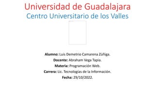 Universidad de Guadalajara
Centro Universitario de los Valles
Alumno: Luis Demetrio Camarena Zúñiga.
Docente: Abraham Vega Tapia.
Materia: Programación Web.
Carrera: Lic. Tecnologías de la Información.
Fecha: 29/10/2022.
 