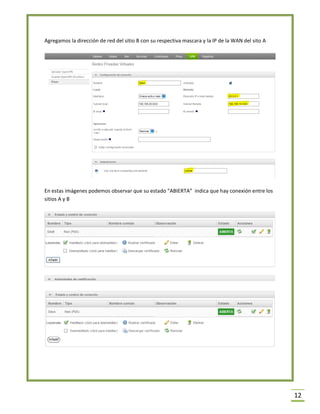 12 
Agregamos la dirección de red del sitio B con su respectiva mascara y la IP de la WAN del sito A 
En estas imágenes podemos observar que su estado “ABIERTA” indica que hay conexión entre los sitios A y B 
 