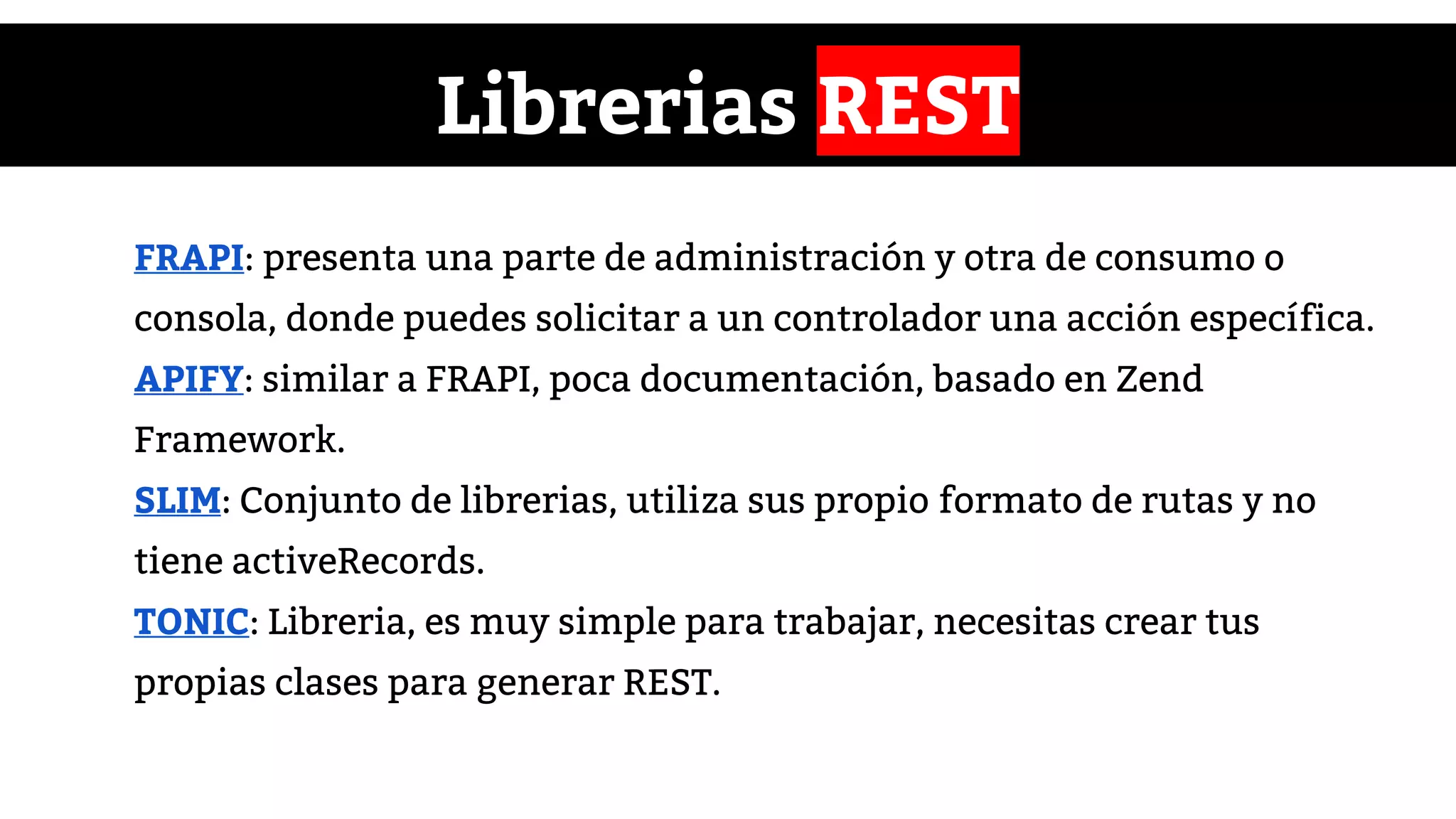 Librerias REST
FRAPI: presenta una parte de administración y otra de consumo o
consola, donde puedes solicitar a un controlador una acción específica.
APIFY: similar a FRAPI, poca documentación, basado en Zend
Framework.
SLIM: Conjunto de librerias, utiliza sus propio formato de rutas y no
tiene activeRecords.
TONIC: Libreria, es muy simple para trabajar, necesitas crear tus
propias clases para generar REST.
 