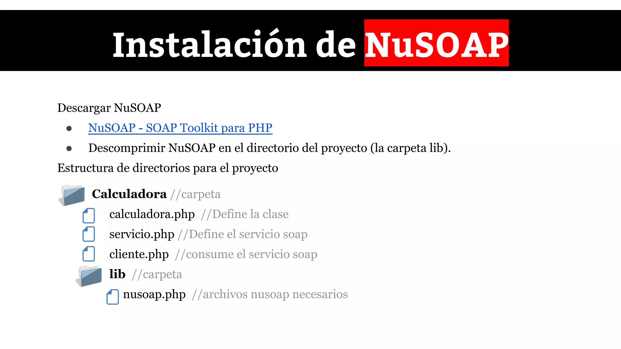 ● Calculadora //carpeta
calculadora.php //Define la clase
servicio.php //Define el servicio soap
cliente.php //consume el servicio soap
lib //carpeta
nusoap.php //archivos nusoap necesarios
Instalación de NuSOAP
Descargar NuSOAP
● NuSOAP - SOAP Toolkit para PHP
● Descomprimir NuSOAP en el directorio del proyecto (la carpeta lib).
Estructura de directorios para el proyecto
 