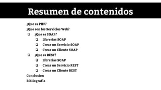 Resumen de contenidos
¿Que es PHP?
¿Que son los Servicios Web?
❏ ¿Que es SOAP?
❏ Librerias SOAP
❏ Crear un Servicio SOAP
❏ Crear un Cliente SOAP
❏ ¿Que es REST?
❏ Librerias SOAP
❏ Crear un Servicio REST
❏ Crear un Cliente REST
Conclusion
Bibliografia
 