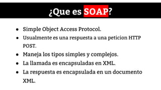 ¿Que es SOAP?
● Simple Object Access Protocol.
● Usualmente es una respuesta a una peticion HTTP
POST.
● Maneja los tipos simples y complejos.
● La llamada es encapsuladas en XML.
● La respuesta es encapsulada en un documento
XML.
 