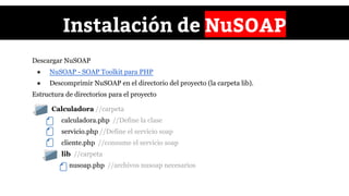 ● Calculadora //carpeta
calculadora.php //Define la clase
servicio.php //Define el servicio soap
cliente.php //consume el servicio soap
lib //carpeta
nusoap.php //archivos nusoap necesarios
Instalación de NuSOAP
Descargar NuSOAP
● NuSOAP - SOAP Toolkit para PHP
● Descomprimir NuSOAP en el directorio del proyecto (la carpeta lib).
Estructura de directorios para el proyecto
 