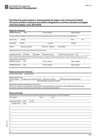 Y0388/Y156
1/2
Sol·licitud de preinscripció a ensenyaments de segon cicle d’educació infantil,
educació primària i educació secundària obligatòria en centres educatius sufragats
amb fons públics. Curs 2015-2016
Dades de l’alumne/a
DNI/NIE/Passaport Nom Primer cognom Segon cognom
Targeta sanitària individual de l’alumne/a, TSI (si l'alumne/a té targeta sanitària individual, s’ha d’introduir el codi alfanumèric)
Tipus de via Adreça Núm. Pis
Codi postal Municipi Localitat Districte
Telèfon Data de naixement Home Dona Nacionalitat
Adreça electrònica on voleu rebre informació de la preinscripció
Llengües que entén:
1
Català Castellà Cap de les dues Germans al mateix centre:
2
Nova incorporació al sistema educatiu (alumnat estranger que s’incorpora al sistema educatiu espanyol o que fa menys de 2 anys que hi és):
Dades del pare, mare, tutor/a
DNI/NIE/Passaport Nom Primer cognom Segon cognom
DNI/NIE/Passaport Nom Primer cognom Segon cognom
Dades escolars de l’alumne/a
Codi del centre actual Nom del centre
Nivell d’estudis actual
Llar d’infants Segon cicle d’educació infantil Educació primària Educació secundària obligatòria
Curs Idioma estranger que estudia al centre
Necessitats educatives específiques (Només si escau.)
Tipus A: alumnes amb discapacitats, trastorns greus de la personalitat o de la conducta o amb malalties degeneratives greus
Tipus B: alumnes en situacions socioeconòmiques o socioculturals desfavorables
Plaça sol·licitada
Cal presentar una única sol·licitud amb les peticions de centre i ensenyaments per ordre de preferència.
Pla d’estudis Codi
3
Curs
Voleu plaça d’ofici?
4
Sí No
Codi del centre Nom
1.
2.
3.
4.
5.
6.
A42-V01/15
7.
8.
9.
10.
 