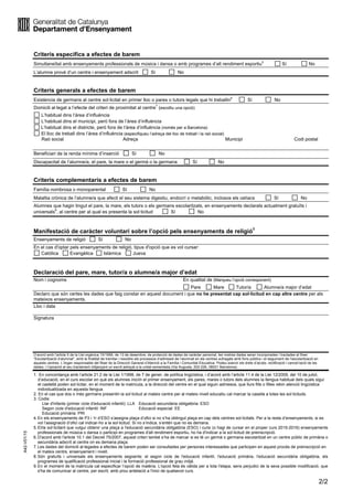 2/2
Criteris específics a efectes de barem
Simultaneïtat amb ensenyaments professionals de música i dansa o amb programes d’alt rendiment esportiu
5
Sí No
L’alumne prové d’un centre i ensenyament adscrit Sí No
Criteris generals a efectes de barem
Existència de germans al centre sol·licitat en primer lloc o pares o tutors legals que hi treballin
6
Sí No
Domicili al·legat a l’efecte del criteri de proximitat al centre
7
(escolliu una opció)
L’habitual dins l’àrea d’influència
L’habitual dins el municipi, però fora de l’àrea d’influència
L’habitual dins el districte, però fora de l’àrea d’influència (només per a Barcelona)
El lloc de treball dins l’àrea d’influència (especifiqueu l’adreça del lloc de treball i la raó social)
Raó social Adreça Municipi Codi postal
Beneficiari de la renda mínima d’inserció Sí No
Discapacitat de l’alumne/a, el pare, la mare o el germà o la germana Sí No
Criteris complementaris a efectes de barem
Família nombrosa o monoparental Sí No
Malaltia crònica de l’alumne/a que afecti el seu sistema digestiu, endocrí o metabòlic, inclosos els celíacs Sí No
Alumnes que hagin tingut el pare, la mare, els tutors o els germans escolaritzats, en ensenyaments declarats actualment gratuïts i
universals
8
, al centre per al qual es presenta la sol·licitud Sí No
Manifestació de caràcter voluntari sobre l’opció pels ensenyaments de religió9
Ensenyaments de religió Sí No
En el cas d'optar pels ensenyaments de religió, tipus d'opció que es vol cursar:
Catòlica Evangèlica Islàmica Jueva
Declaració del pare, mare, tutor/a o alumne/a major d’edat
Nom i cognoms En qualitat de (Marqueu l’opció corresponent)
Pare Mare Tutor/a Alumne/a major d’edat
Declaro que són certes les dades que faig constar en aquest document i que no he presentat cap sol·licitud en cap altre centre per als
mateixos ensenyaments.
Lloc i data
Signatura
D’acord amb l’article 5 de la Llei orgànica 15/1999, de 13 de desembre, de protecció de dades de caràcter personal, les vostres dades seran incorporades i tractades al fitxer
“Escolarització d’alumnat”, amb la finalitat de tramitar i resoldre els processos d’admissió de l’alumnat en els centres sufragats amb fons públics i el seguiment de l’escolarització en
aquests centres. L’òrgan responsable del fitxer és la Direcció General d’Atenció a la Família i Comunitat Educativa. Podeu exercir els drets d’accés, rectificació i cancel·lació de les
dades, i l’oposició al seu tractament mitjançant un escrit adreçat a la unitat esmentada (Via Augusta, 202-226, 08021 Barcelona).
1. En concordança amb l’article 21.2 de la Llei 1/1998, de 7 de gener, de política lingüística, i d’acord amb l’article 11.4 de la Llei 12/2009, del 10 de juliol,
d’educació, en el curs escolar en què els alumnes iniciïn el primer ensenyament, els pares, mares o tutors dels alumnes la llengua habitual dels quals sigui
el castellà poden sol·licitar, en el moment de la matrícula, a la direcció del centre en el qual siguin admesos, que llurs fills o filles rebin atenció lingüística
individualitzada en aquesta llengua.
2. En el cas que dos o més germans presentin la sol·licitud al mateix centre per al mateix nivell educatiu cal marcar la casella a totes les sol·licituds.
3. Codis:
Llar d'infants (primer cicle d'educació infantil): LLA Educació secundària obligatòria: ESO
Segon cicle d'educació infantil: INF Educació especial: EE
Educació primària: PRI
4.En els ensenyaments de P3 i 1r d’ESO s’assigna plaça d’ofici si no s’ha obtingut plaça en cap dels centres sol·licitats. Per a la resta d’ensenyaments, si es
vol l’assignació d’ofici cal indicar-ho a la sol·licitud. Si no s’indica, s’entén que no es demana.
5.El/la sol·licitant que vulgui obtenir una plaça a l'educació secundària obligatòria (ESO) i cursi (o hagi de cursar en el proper curs 2015-2016) ensenyaments
professionals de música o dansa o participi en programes d'alt rendiment esportiu, ho ha d'indicar a la sol·licitud de preinscripció.
A42-V01/15
6.D'acord amb l'article 10.1 del Decret 75/2007, aquest criteri també s’ha de marcar si es té un germà o germana escolaritzat en un centre públic de primària o
secundària adscrit al centre on es demana plaça.
7.Les dades del domicili al·legades a efectes de barem poden ser consultades per persones interessades que participen en aquest procés de preinscripció en
el mateix centre, ensenyament i nivell.
8.Són gratuïts i universals els ensenyaments següents: el segon cicle de l'educació infantil, l'educació primària, l'educació secundària obligatòria, els
programes de qualificació professional inicial i la formació professional de grau mitjà.
9.En el moment de la matrícula cal especificar l’opció de matèria. L'opció feta és vàlida per a tota l'etapa, sens perjudici de la seva possible modificació, que
s'ha de comunicar al centre, per escrit, amb prou antelació a l'inici de qualsevol curs.
 