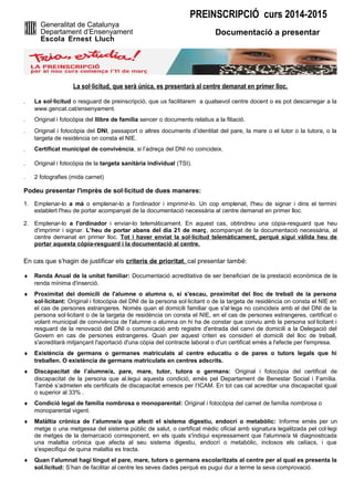 PREINSCRIPCIÓ curs 2014-2015
Generalitat de Catalunya
Departament d’Ensenyament
Escola Ernest Lluch

Documentació a presentar

La sol·licitud, que serà única, es presentarà al centre demanat en primer lloc.
.

La sol·licitud o resguard de preinscripció, que us facilitarem a qualsevol centre docent o es pot descarregar a la
www.gencat.cat/ensenyament.

.

Original i fotocòpia del llibre de família sencer o documents relatius a la filiació.

.

Original i fotocòpia del DNI, passaport o altres documents d’identitat del pare, la mare o el tutor o la tutora, o la
targeta de residència on consta el NIE.

.

Certificat municipal de convivència, si l’adreça del DNI no coincideix.

.

Original i fotocòpia de la targeta sanitària individual (TSI).

.

2 fotografies (mida carnet)

Podeu presentar l'imprès de sol·licitud de dues maneres:
1. Emplenar-lo a mà o emplenar-lo a l'ordinador i imprimir-lo. Un cop emplenat, l'heu de signar i dins el termini
establert l'heu de portar acompanyat de la documentació necessària al centre demanat en primer lloc.
2. Emplenar-lo a l'ordinador i enviar-lo telemàticament. En aquest cas, obtindreu una còpia-resguard que heu
d'imprimir i signar. L’heu de portar abans del dia 21 de març, acompanyat de la documentació necessària, al
centre demanat en primer lloc. Tot i haver enviat la sol·licitud telemàticament, perquè sigui vàlida heu de
portar aquesta còpia-resguard i la documentació al centre.

En cas que s’hagin de justificar els criteris de prioritat, cal presentar també:
♦

Renda Anual de la unitat familiar: Documentació acreditativa de ser beneficiari de la prestació econòmica de la
renda mínima d'inserció.

♦

Proximitat del domicili de l'alumne o alumna o, si s'escau, proximitat del lloc de treball de la persona
sol·licitant: Original i fotocòpia del DNI de la persona sol·licitant o de la targeta de residència on consta el NIE en
el cas de persones estrangeres. Només quan el domicili familiar que s'al·lega no coincideix amb el del DNI de la
persona sol·licitant o de la targeta de residència on consta el NIE, en el cas de persones estrangeres, certificat o
volant municipal de convivència de l'alumne o alumna on hi ha de constar que conviu amb la persona sol·licitant i
resguard de la renovació del DNI o comunicació amb registre d'entrada del canvi de domicili a la Delegació del
Govern en cas de persones estrangeres. Quan per aquest criteri es consideri el domicili del lloc de treball,
s'acreditarà mitjançant l'aportació d'una còpia del contracte laboral o d'un certificat emès a l'efecte per l'empresa.

♦

Existència de germans o germanes matriculats al centre educatiu o de pares o tutors legals que hi
treballen. O existència de germans matriculats en centres adscrits.

♦

Discapacitat de l’alumne/a, pare, mare, tutor, tutora o germans: Original i fotocòpia del certificat de
discapacitat de la persona que al.legui aquesta condició, emès pel Departament de Benestar Social i Família.
També s’admeten els certificats de discapacitat emesos per l’ICAM. En tot cas cal acreditar una discapacitat igual
o superior al 33% .

♦

Condició legal de família nombrosa o monoparental: Original i fotocòpia del carnet de família nombrosa o
monoparental vigent.

♦

Malàltia crònica de l’alumne/a que afecti el sistema digestiu, endocrí o metabòlic: Informe emès per un
metge o una metgessa del sistema públic de salut, o certificat mèdic oficial amb signatura legalitzada pel col·legi
de metges de la demarcació corresponent, en els quals s'indiqui expressament que l'alumne/a té diagnosticada
una malaltia crònica que afecta al seu sistema digestiu, endocrí o metabòlic, inclosos els celíacs, i que
s'especifiqui de quina malaltia es tracta.

♦

Quan l’alumnat hagi tingut el pare, mare, tutors o germans escolaritzats al centre per al qual es presenta la
sol.licitud: S’han de facilitar al centre les seves dades perquè es pugui dur a terme la seva comprovació.

 