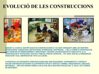 EVOLUCIÓ DE LES CONSTRUCCIONS
DURANT EL CURS EL NOSTRE RACÓ DE CONSTRUCCIONS S’ HA ANAT ENRIQUINT AMB LES NOSTRES
APORTACIONS, INQUIETUDS, MOTIVACIONS, INTERESSOS, DESTRESES… I DE LA TORRE O CONSTRUCCIÓ
QUE FEIEM EN UN PRIMER MOMENT, HEM PASSAT, SEGONS LES NECESSITATS I HABILITATS, A LA
CONSTRUCCIÓ D’ ESTACIONS, CIUTATS, POBLES, PARCS O EDIFICIS... TOT AIXÒ, DES DE LA IMAGINACIÓ,
DEDICACIÓ I COL·LABORACIÓ DE TOTA LA CLASSE.
A PARTIR DE LES DIFERENTS CONSTRUCCIONS QUE HEM DESCOBERT, EXPERIMENTAT I CONEGUT
VOLEM CONTINUAR ESTUDIANT ELS DIFERENTS TIPUS D’ EDIFICIS, FORMES, PROCEDÈNCIA, UBICACIÓ,
MATERIALS… PER AIXÍ DONAR FORMA A UN ALTRE DELS NOSTRES PROJECTES D’ AULA: LES TORRES
DE DEFENSA!!!
 