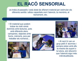 es troba al passadís i està dotat de diferent material per estimular els
diferents sentits i altres capacitats com l’atenció, la memòria, el
raonament, etc.
• Al racó hi van un
grup petit d’ alumnes i
sempre estan amb ells
la mestra de suport o
la tutora, així afavorim
que l’atenció sigui més
individualitzada.
• El material que podem
trobar és molt variat:
dominós amb textures, pots
amb diferents olors,
campanes, objectes amb
llums, mémoris, jocs per
treballar els números...
EL RACÓ SENSORIAL
 