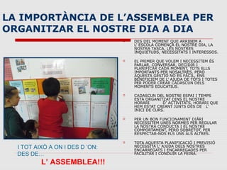 LA IMPORTÀNCIA DE L’ASSEMBLEA PER
ORGANITZAR EL NOSTRE DIA A DIA
 DES DEL MOMENT QUE ARRIBEM A
L’ ESCOLA COMENÇA EL NOSTRE DIA, LA
NOSTRA TASCA, LES NOSTRES
INQUIETUDS, NECESSITATS I INTERESSOS.
 EL PRIMER QUE VOLEM I NECESSITEM ÉS
PARLAR, CONVERSAR, DECIDIR I
PLANIFICAR CADA MOMENT, TOTS ELLS
IMPORTANTS PER NOSALTRES. PERÒ
AQUESTA GESTIÓ NO ÉS FÀCIL, ENS
BENEFICIEM DE L’ AJUDA DE TOTS I TOTES
PER PODER CREAR CADASCUN DELS
MOMENTS EDUCATIUS.
 CADASCUN DEL NOSTRE ESPAI I TEMPS
ESTÀ ORGANITZAT DINS EL NOSTRE
HORARI D’ ACTIVITATS, HORARI QUE
HEM ESTAT CREANT JUNTS DES DE L’
INICI DE CURS.
 PER UN BON FUNCIONAMENT DIÀRI
NECESSITEM UNES NORMES PER REGULAR
LA NOSTRA CONDUCTA I EL NOSTRE
COMPORTAMENT, PERÒ SOBRETOT, PER
RESPECTAR-NOS ELS UNS ALS ALTRES.
 TOTA AQUESTA PLANIFICACIÓ I PREVISIÓ
NECESSITA L’ AJUDA DELS NOSTRES
ENCARREGATS I ENCARREGADES PER
FACILITAR I CONDUIR LA FEINA.
I TOT AIXÒ A ON I DES D ’ON:
DES DE…
L’ ASSEMBLEA!!!
 