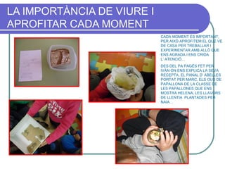 LA IMPORTÀNCIA DE VIURE I
APROFITAR CADA MOMENT
CADA MOMENT ÉS IMPORTANT,
PER AIXÒ APROFITEM EL QUE VE
DE CASA PER TREBALLAR I
EXPERIMENTAR AMB ALLÒ QUE
ENS AGRADA I ENS CRIDA
L’ ATENCIÓ…
DES DEL PA PAGÈS FET PER
IVÁN ON ENS EXPLICA LA SEVA
RECEPTA, EL PANAL D’ ABELLES
PORTAT PER MARC, ELS OUS DE
PAPALLONA DE LA CLASSE DE
LES PAPALLONES QUE ENS
MOSTRA HELENA, LES LLAVORS
DE LLENTIA PLANTADES PER
NAIA…
 