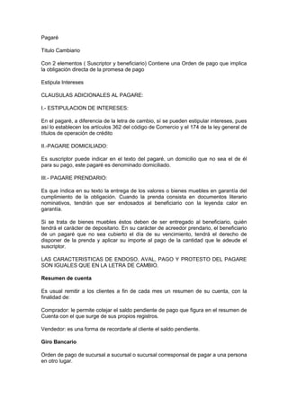 Pagaré
Titulo Cambiario
Con 2 elementos ( Suscriptor y beneficiario) Contiene una Orden de pago que implica
la obligación directa de la promesa de pago
Estipula Intereses
CLAUSULAS ADICIONALES AL PAGARE:
I.- ESTIPULACION DE INTERESES:
En el pagaré, a diferencia de la letra de cambio, sí se pueden estipular intereses, pues
así lo establecen los artículos 362 del código de Comercio y el 174 de la ley general de
títulos de operación de crédito
II.-PAGARE DOMICILIADO:
Es suscriptor puede indicar en el texto del pagaré, un domicilio que no sea el de él
para su pago, este pagaré es denominado domiciliado.
III.- PAGARE PRENDARIO:
Es que índica en su texto la entrega de los valores o bienes muebles en garantía del
cumplimiento de la obligación. Cuando la prenda consista en documentos literario
nominativos, tendrán que ser endosados al beneficiario con la leyenda calor en
garantía.
Si se trata de bienes muebles éstos deben de ser entregado al beneficiario, quién
tendrá el carácter de depositario. En su carácter de acreedor prendario, el beneficiario
de un pagaré que no sea cubierto el día de su vencimiento, tendrá el derecho de
disponer de la prenda y aplicar su importe al pago de la cantidad que le adeude el
suscriptor.
LAS CARACTERISTICAS DE ENDOSO, AVAL, PAGO Y PROTESTO DEL PAGARE
SON IGUALES QUE EN LA LETRA DE CAMBIO.
Resumen de cuenta
Es usual remitir a los clientes a fin de cada mes un resumen de su cuenta, con la
finalidad de:
Comprador: le permite cotejar el saldo pendiente de pago que figura en el resumen de
Cuenta con el que surge de sus propios registros.
Vendedor: es una forma de recordarle al cliente el saldo pendiente.
Giro Bancario
Orden de pago de sucursal a sucursal o sucursal corresponsal de pagar a una persona
en otro lugar.
 