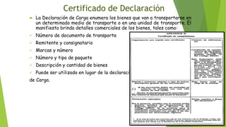 Certificado de Declaración
 La Declaración de Carga enumera los bienes que van a transportarse en
un determinado medio de transporte o en una unidad de transporte. El
manifiesto brinda detalles comerciales de los bienes, tales como:
✓ Número de documento de transporte
✓ Remitente y consignatario
✓ Marcas y número
✓ Número y tipo de paquete
✓ Descripción y cantidad de bienes
✓ Puede ser utilizado en lugar de la declaración
de Carga.
 