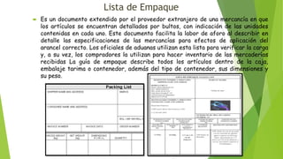Lista de Empaque
 Es un documento extendido por el proveedor extranjero de una mercancía en que
los artículos se encuentran detallados por bultos, con indicación de las unidades
contenidas en cada uno. Este documento facilita la labor de aforo al describir en
detalle las especificaciones de las mercancías para efectos de aplicación del
arancel correcto. Los oficiales de aduanas utilizan esta lista para verificar la carga
y, a su vez, los compradores la utilizan para hacer inventario de las mercaderías
recibidas La guía de empaque describe todos los artículos dentro de la caja,
embalaje tarima o contenedor, además del tipo de contenedor, sus dimensiones y
su peso.
 