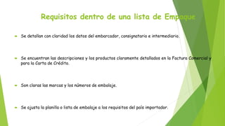 Requisitos dentro de una lista de Empaque
 Se detallan con claridad los datos del embarcador, consignatario e intermediario.
 Se encuentran las descripciones y los productos claramente detallados en la Factura Comercial y
para la Carta de Crédito.
 Son claras las marcas y los números de embalaje.
 Se ajusta la planilla o lista de embalaje a los requisitos del país importador.
 