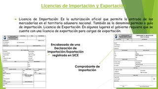 Licencias de Importación y Exportación
 Licencia de Importación: Es la autorización oficial que permite la entrada de las
mercaderías en el territorio aduanero nacional. También se la denomina permiso o guía
de importación. Licencia de Exportación: En algunos lugares el gobierno requiere que se
cuente con una licencia de exportación para cargas de exportación.
Encabezado de una
Declaración de
Importación/Exportación
registrada en SICE
Comprobante de
Importación
 