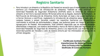 Registro Sanitario
 Para introducir un alimento a la República de Panamá se necesita que el mismo posea un registro
sanitario y/o fitosanitario de introducción de alimentos. También se debe notificar a la
Autoridad Panameña de Seguridad Alimentaria (AUPSA) sobre la intención de introducir
alimento al territorio nacional (mínimo 48 horas) antes de su llegada, mediante el Formulario de
Notificación de Introducción de Alimentos. Dicha Autoridad, en base a las Leyes Sanitarias y
criterios técnicos y científicos, reglamenta la introducción de alimentos sanos al país, para el
consumo humano y animal, haciendo cumplir los requisitos Sanitarios y/o Fitosanitarios,
controlando la entrada de enfermedades y plagas, que pudieran poner en riesgo el patrimonio
agropecuario de Panamá. Adicionalmente, todo alimento importado que se expenda envasado,
embotellado o empacado, con nombre determinado y marca de fábrica debe ser registrado en la
Autoridad Panameña de Seguridad de Alimentos, previo a su importación. Los trámites ante la
Autoridad podrán ser llevados a cabo de manera directa por los interesados sin obligación de
utilizar abogados.
Certificado Sanitario Para Las
Importaciones De Materias Primas
Para La Producción De Gelatina
Destinada Al Consumo Humano.
 