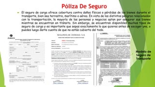 Póliza De Seguro
 El seguro de carga ofrece cobertura contra daños físicos o pérdidas de los bienes durante el
transporte, bien sea terrestre, marítimo o aéreo. En vista de los distintos peligros relacionados
con la transportación, la mayoría de las personas y negocios optan por asegurar sus bienes
mientras se encuentran en tránsito. Sin embargo, se encuentran disponibles muchos tipos de
seguro de carga y es importante que sepas exactamente lo que quieres antes de escoger uno, o
puedes luego darte cuenta de que no estás cubierto del todo.
Modelo de
Seguro de
Transporte
 