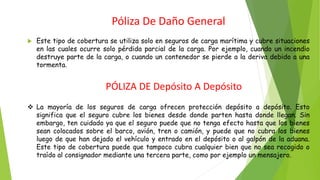 Póliza De Daño General
 Este tipo de cobertura se utiliza solo en seguros de carga marítima y cubre situaciones
en las cuales ocurre solo pérdida parcial de la carga. Por ejemplo, cuando un incendio
destruye parte de la carga, o cuando un contenedor se pierde a la deriva debido a una
tormenta.
PÓLIZA DE Depósito A Depósito
❖ La mayoría de los seguros de carga ofrecen protección depósito a depósito. Esto
significa que el seguro cubre los bienes desde donde parten hasta donde llegan. Sin
embargo, ten cuidado ya que el seguro puede que no tenga efecto hasta que los bienes
sean colocados sobre el barco, avión, tren o camión, y puede que no cubra los bienes
luego de que han dejado el vehículo y entrado en el depósito o al galpón de la aduana.
Este tipo de cobertura puede que tampoco cubra cualquier bien que no sea recogido o
traído al consignador mediante una tercera parte, como por ejemplo un mensajero.
 