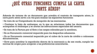 ¿QUÉ OTRAS FUNCIONES CUMPLE LA CARTA
PORTE AÉREO?
Además de tratarse de un documento que acredita el contrato de transporte aéreo, la
carta porte aéreo sirve a su vez para realizar las siguientes funciones:
• Se trata de un Comprobante de recepción de las mercancías.
• Contiene la Lista de embarque, en la que se relacionan todos los documentos que
acompañan el embarque y se anotan las instrucciones especiales del usuario.
• Se trata de la Factura por el flete y los cargos cobrados por la aerolínea.
• Es un Documento comercial requerido para los despachos aduaneros.
• Es un Documento comercial requerido por el cobro de la carta de crédito o cobranzas
documentarias.
• Sirve para acreditar la expedición directa de la mercancía y, de ese modo, cumplir las
normas de origen para acogerse a las preferencias arancelarias.
 