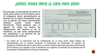¿QUIÉNES PUEDEN EMITIR LA CARTA PORTE AÉREO?
▪ En principio, el encargado de emitir la
carta porte aéreo es la aerolínea; pero
el transporte aéreo generalmente se
efectúa con la carga consolidada y por
eso el agente de carga internacional
también puede emitir dicho
documento. Cabe precisar que el
agente de carga no asume las
obligaciones del usuario ni de la
aerolínea, ya que estas obligaciones
son exclusivas y se derivan de las
condiciones del contrato.
• Los datos de la mercancía que se consignarán en la carta porte aéreo deben ser
suministrados por el usuario, mediante la Instrucción de Embarque. El contrato de
transporte evidenciado por la guía aérea, no tiene validez legal hasta que haya sido firmada
por el usuario (o su agente) y por la aerolínea (o su agente) y concluye con la entrega de las
mercancías al destinatario en el punto de destino.
 