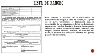 LISTA DE RANCHO
▪ Para tramitar la visación de la declaración de
suministros del buque o lista de rancho, el Capitán
de la nave presentará el formulario con la
descripción de las provisiones, de las medicinas, del
armamento y de los demás artículos e implementos
necesarios para el mantenimiento del personal y del
buque; deberá constar, además, el nombre del
barco, el número del viaje y el nombre del puerto
panameño de destino.
 