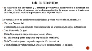 ▪ El Ministerio de Economía y Comercio promueve la exportación e inversión en
el país, y facilita el proceso de la documentación de exportación a través sus
oficinas, lo cual reduce el proceso a solo algunas horas.
Documentación de Exportación Requerida por las Autoridades Aduanales:
▪ Factura Comercial
▪ Declaración de Exportación (preparada por un Corredor Aduanal autorizado)
▪ Certificado de Origen
▪ Guía Aérea (para carga de exportación aérea)
▪ Bill of Landing (para carga de exportación marítima)
▪ Guía Terrestre (para carga de exportación terrestre)
▪ Certificaciones Veterinarias, Sanitarias o Fitosanitarias (si aplican)
 