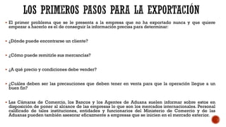▪ El primer problema que se le presenta a la empresa que no ha exportado nunca y que quiere
empezar a hacerlo es el de conseguir la información precisa para determinar:
▪ ¿Dónde puede encontrarse un cliente?
▪ ¿Cómo puede remitirle sus mercancías?
▪ ¿A qué precio y condiciones debe vender?
▪ ¿Cuáles deben ser las precauciones que deben tener en venta para que la operación llegue a un
buen fin?
▪ Las Cámaras de Comercio, los Bancos y los Agentes de Aduana suelen informar sobre estos en
disposición de poner al alcance de las empresas lo que son los mercados internacionales. Personal
calificado de tales instituciones, entidades y funcionarios del Ministerio de Comercio y de las
Aduanas pueden también asesorar eficazmente a empresas que se inicien en el mercado exterior.
 