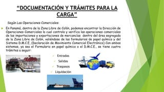 “DOCUMENTACIÓN Y TRÁMITES PARA LA
CARGA”
Según Las Operaciones Comerciales:
 En Panamá, dentro de la Zona Libre de Colón, podemos encontrar la Dirección de
Operaciones Comerciales la cual controla y verifica las operaciones comerciales
de las importaciones y exportaciones de mercancías dentro del área segregada
de la Zona Libre de Colón, valiéndose de los formularios de papel químico y del
Sistema D.M.C.E, (Declaración de Movimiento Comercial Electrónico) Con ambos
sistemas, ya sea el Formulario en papel químico o el D.M.C.E., se tiene cuatro
trámites a seguir:
✓ Entradas
✓ Salidas
✓ Traspasos
✓ Liquidación
 