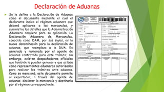 Declaración de Aduanas
 Se le define a la Declaración de Aduanas
como el documento mediante el cual el
declarante indica el régimen aduanero que
deberá aplicarse a las mercancías, y
suministra los detalles que la Administración
Aduanera requiere para su aplicación. La
Declaración Aduanera de Mercancías,
conocida como DAM, por sus siglas, es la
nueva denominación para la declaración de
aduanas, que reemplaza a la DUA. Es
generada y numerada por el agente de
aduanas contratado para este trámite; sin
embargo, existen despachadores oficiales
que también la pueden generar y que actúan
como representantes aduaneros autorizados
para realizar los trámites ante aduanas.
Como se mencionó, este documento permite
al exportador, a través del agente de
aduanas, declarar la mercancía y destinarla
por el régimen correspondiente.
 